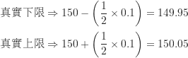 \begin{equation*}\begin{CJK*}{UTF8}{bsmi}\begin{align*}\text{真實下限} &\Rightarrow 150 - \left ( \frac {1}{2} \times 0.1 \right ) = 149.95 \\\text{真實上限} &\Rightarrow 150 + \left ( \frac {1}{2} \times 0.1 \right ) = 150.05\end{align*}\end{CJK*}\end{equation*}