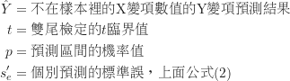 \begin{equation*}\begin{CJK*}{UTF8}{bsmi}\begin{align*}\hat Y &= \text {不在樣本裡的X變項數值的Y變項預測結果}\\t &= \text {雙尾檢定的$t$臨界值}\\p &= \text {預測區間的機率值}\\s^{\prime}_e &= \text {個別預測的標準誤，上面公式(2)}\end{align*}\end{CJK*}\end{equation*}