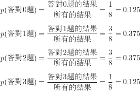 \begin{equation*}\begin{CJK*}{UTF8}{bsmi}\begin{align*}p(\text {答對0題}) = \frac {\text {答對0題的結果}}{\text {所有的結果}} = \frac {1}{8} = 0.125 \\[5pt]p(\text {答對1題}) = \frac {\text {答對1題的結果}}{\text {所有的結果}} = \frac {3}{8} = 0.375 \\[5pt]p(\text {答對2題}) = \frac {\text {答對2題的結果}}{\text {所有的結果}} = \frac {3}{8} = 0.375 \\[5pt]p(\text {答對3題}) = \frac {\text {答對3題的結果}}{\text {所有的結果}} = \frac {1}{8} = 0.125 \\\end{align*}\end{CJK*}\end{equation*}