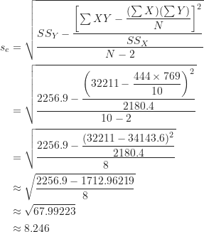 \begin{equation*}\begin{align}s_e &= \sqrt {\frac {SS_Y- \dfrac { \left [ \sum XY- \dfrac {(\sum X)(\sum Y)}{N} \right ]^2}{SS_X}}{N-2}} \\&=\sqrt {\frac {2256.9- \dfrac { \left ( 32211- \dfrac {444 \times 769}{10} \right )^2}{2180.4}}{10-2}} \\&=\sqrt {\frac {2256.9- \dfrac {(32211-34143.6)^2}{2180.4}}{8}} \\&\approx \sqrt {\frac {2256.9-1712.96219}{8}} \\&\approx \sqrt {67.99223} \\&\approx 8.246\end{align}\end{equation*}