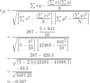 \begin{align*}r_{pb} &= \frac {\sum xy-\dfrac {(\sum x)(\sum y)}{N}}{\sqrt { \left [ \sum x^2-\dfrac {(\sum x)^2}{N} \right ] \left [ \sum y^2-\dfrac {(\sum y)^2}{N} \right ] }} \\&= \frac {287-\dfrac {5 \times 641}{10}}{\sqrt { \left [ 5-\dfrac {5^2}{10} \right ] \left [ 42483-\dfrac {641^2}{10} \right ] }} \\&= \frac {287-320.5}{\sqrt {(5-2.5)(42483-41088.1)}} \\&= \frac {-33.5}{\sqrt {3487.25}} \\&\approx -0.567\end{align*}