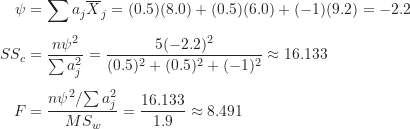 \begin{align*}\psi &= \sum a_j \overline X_j = (0.5)(8.0)+(0.5)(6.0)+(-1)(9.2) = -2.2 \\[5pt]SS_c &= \frac {n \psi^2}{\sum a_j^2} = \frac {5(-2.2)^2}{(0.5)^2+(0.5)^2+(-1)^2} \approx 16.133 \\[5pt]F &= \frac {{n \psi^2}/{\sum a_j^2}}{MS_w} = \frac {16.133}{1.9} \approx 8.491\end{align*}