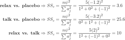 \begin{align*}\textbf {relax vs. placebo} \Rightarrow SS_c &= \frac {n \psi^2}{\sum a_j^2} = \frac {5(-1.2)^2}{1^2+0^2+(-1)^2} = 3.6 \\\textbf {talk vs. placebo} \Rightarrow SS_c &= \frac {n \psi^2}{\sum a_j^2} = \frac {5(-3.2)^2}{0^2+1^2+(-1)^2} = 25.6 \\\textbf {relax vs. talk} \Rightarrow SS_c &= \frac {n \psi^2}{\sum a_j^2} = \frac {5(2)^2}{1^2+(-1)^2+0^2} = 10\end{align*}