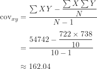 \begin{align*}\text {cov}_{xy} &= \frac {\sum XY-\dfrac {\sum X \sum Y}{N}}{N-1} \\[5pt]&= \frac {54742-\dfrac {722 \times 738}{10}}{10-1} \\[5pt]&\approx 162.04\end{align*}