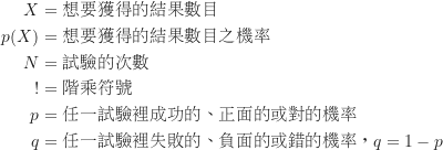 \begin{equation*}\begin{CJK*}{UTF8}{bsmi}\begin{align*}X &= \text {想要獲得的結果數目} \\p(X) &= \text {想要獲得的結果數目之機率} \\N &= \text {試驗的次數} \\! &= \text {階乘符號} \\p &= \text {任一試驗裡成功的、正面的或對的機率} \\q &= \text {任一試驗裡失敗的、負面的或錯的機率，} q=1-p\end{align*}\end{CJK*}\end{equation*}