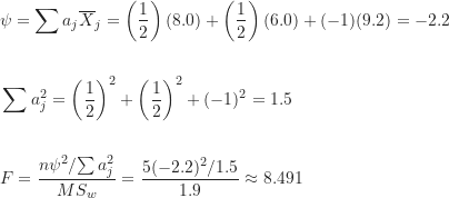 \begin{align*}& \psi = \sum a_j \overline X_j = \left ( \frac {1}{2} \right )(8.0)+\left ( \frac {1}{2} \right )(6.0)+(-1)(9.2)=-2.2 \\\\& \sum a_j^2 = \left ( \frac {1}{2} \right )^2 + \left ( \frac {1}{2} \right )^2 + (-1)^2 = 1.5 \\\\& F = \frac {{n \psi^2}/{\sum a_j^2}}{MS_w} = \frac {5(-2.2)^2 / 1.5}{1.9} \approx 8.491\end{align*}