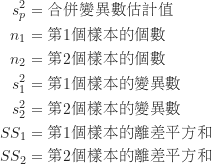 \begin{equation*}\begin{CJK*}{UTF8}{bsmi}\begin{align*}s_p^2 &= \text {合併變異數估計值} \\n_1 &= \text {第1個樣本的個數} \\n_2 &= \text {第2個樣本的個數} \\s_1^2 &= \text {第1個樣本的變異數} \\s_2^2 &= \text {第2個樣本的變異數} \\SS_1 &= \text {第1個樣本的離差平方和} \\SS_2 &= \text {第2個樣本的離差平方和}\end{align*}\end{CJK*}\end{equation*}