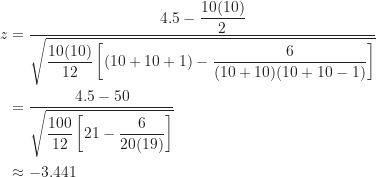 \begin{align*}z &= \frac {4.5-\displaystyle \frac {10(10)}{2}}{\sqrt {\displaystyle \frac {10(10)}{12} \left [ (10+10+1)-\frac {6}{(10+10)(10+10-1)} \right ] }} \\&= \frac {4.5-50}{\sqrt {\displaystyle \frac {100}{12} \left [ 21-\frac {6}{20(19)} \right ] }} \\&\approx -3.441\end{align*}