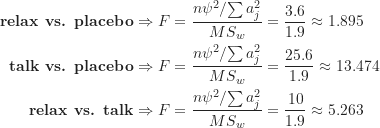 \begin{align*}\textbf {relax vs. placebo} \Rightarrow F &= \frac {{n \psi^2}/{\sum a_j^2}}{MS_w} = \frac {3.6}{1.9} \approx 1.895 \\\textbf {talk vs. placebo} \Rightarrow F &= \frac {{n \psi^2}/{\sum a_j^2}}{MS_w} = \frac {25.6}{1.9} \approx 13.474 \\\textbf {relax vs. talk} \Rightarrow F &= \frac {{n \psi^2}/{\sum a_j^2}}{MS_w} = \frac {10}{1.9} \approx 5.263\end{align*}