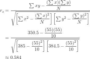 \begin{align*} r_s &= \frac {\sum xy-\dfrac {(\sum x)(\sum y)}{N}}{\sqrt {\left [ \sum x^2-\dfrac {(\sum x)^2}{N} \right ] \left [ \sum y^2-\dfrac {(\sum y)^2}{N} \right ]}} \\&= \frac {350.5-\dfrac {(55)(55)}{10}}{\sqrt {\left [ 385-\dfrac {(55)^2}{10} \right ] \left [ 384.5-\dfrac {(55)^2}{10} \right ]}} \\& \approx 0.584\end{align*}