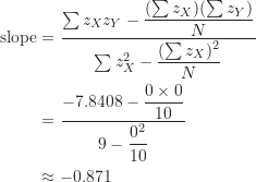 \begin{align*}\mathrm {slope} &= \frac {\sum {z_X z_Y}-\dfrac {(\sum z_X)(\sum z_Y)}{N}}{\sum z_X^2-\dfrac {(\sum z_X)^2}{N}} \\&= \frac {-7.8408-\dfrac {0 \times 0}{10}}{9-\dfrac {0^2}{10}} \\&\approx -0.871\end{align*}