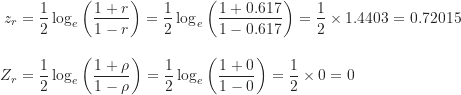 \begin{align*}z_r &= \frac {1}{2} \log_e \left ( \frac {1+r}{1-r} \right ) = \frac {1}{2} \log_e \left ( \frac {1+0.617}{1-0.617} \right ) = \frac {1}{2} \times 1.4403 = 0.72015 \\[10pt]Z_r &= \frac {1}{2} \log_e \left ( \frac {1+\rho}{1-\rho} \right ) = \frac {1}{2} \log_e \left ( \frac {1+0}{1-0} \right ) = \frac {1}{2} \times 0 = 0\end{align*}